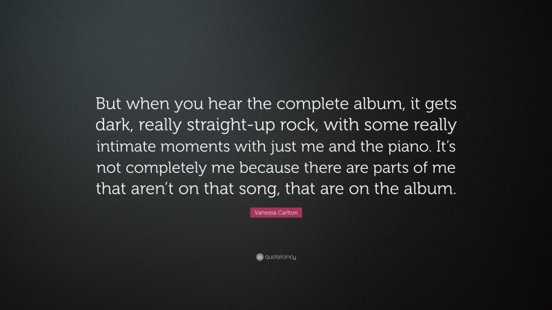 Vanessa Carlton Quote: “But when you hear the complete album, it gets dark, really straight-up rock, with some really intimate moments with just me and the piano. It’s not completely me because there are parts of me that aren’t on that song, that are on the album.”