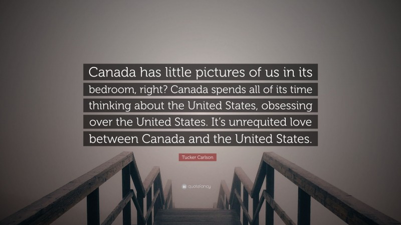 Tucker Carlson Quote: “Canada has little pictures of us in its bedroom, right? Canada spends all of its time thinking about the United States, obsessing over the United States. It’s unrequited love between Canada and the United States.”