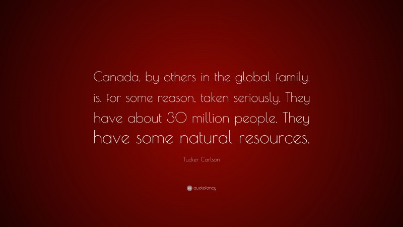 Tucker Carlson Quote: “Canada, by others in the global family, is, for some reason, taken seriously. They have about 30 million people. They have some natural resources.”