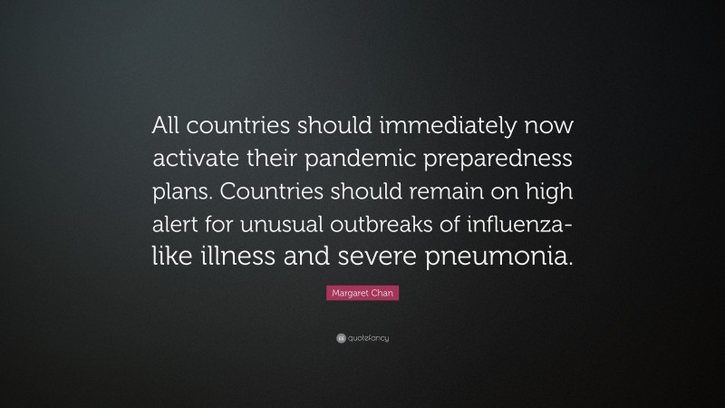 Margaret Chan Quote: “All countries should immediately now activate their pandemic preparedness plans. Countries should remain on high alert for unusual outbreaks of influenza-like illness and severe pneumonia.”