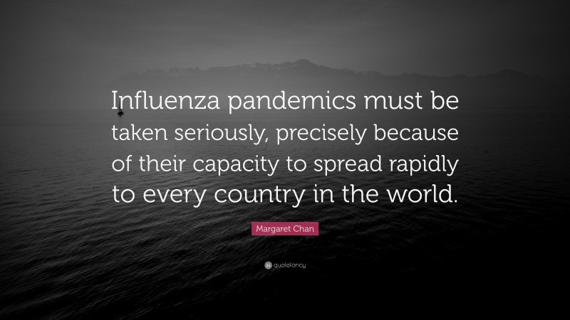 Margaret Chan Quote: “Influenza pandemics must be taken seriously, precisely because of their capacity to spread rapidly to every country in the world.”
