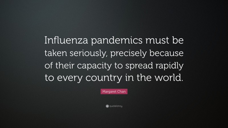 Margaret Chan Quote: “Influenza pandemics must be taken seriously, precisely because of their capacity to spread rapidly to every country in the world.”
