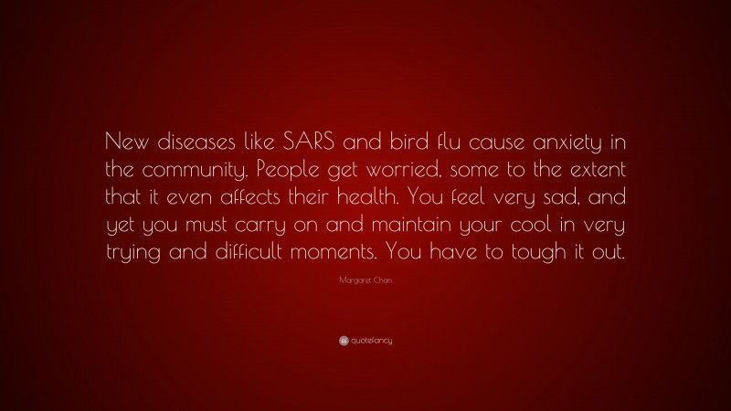 Margaret Chan Quote: “New diseases like SARS and bird flu cause anxiety in the community. People get worried, some to the extent that it even affects their health. You feel very sad, and yet you must carry on and maintain your cool in very trying and difficult moments. You have to tough it out.”