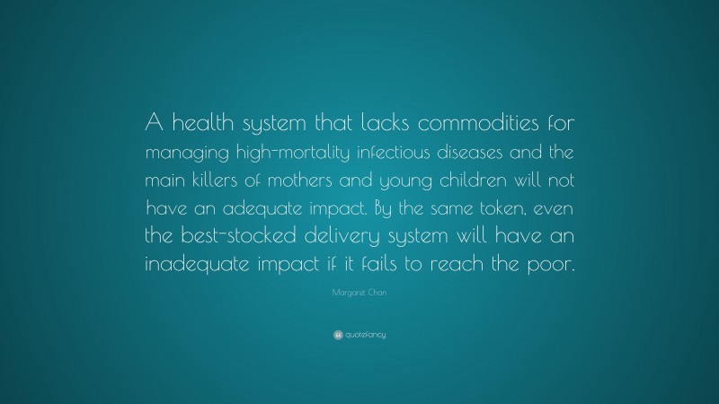 Margaret Chan Quote: “A health system that lacks commodities for managing high-mortality infectious diseases and the main killers of mothers and young children will not have an adequate impact. By the same token, even the best-stocked delivery system will have an inadequate impact if it fails to reach the poor.”