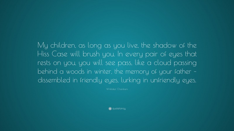 Whittaker Chambers Quote: “My children, as long as you live, the shadow of the Hiss Case will brush you. In every pair of eyes that rests on you, you will see pass, like a cloud passing behind a woods in winter, the memory of your father – dissembled in friendly eyes, lurking in unfriendly eyes.”