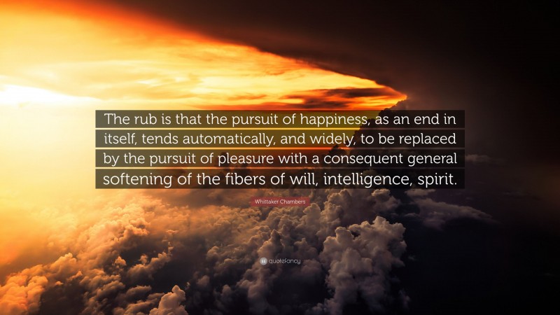 Whittaker Chambers Quote: “The rub is that the pursuit of happiness, as an end in itself, tends automatically, and widely, to be replaced by the pursuit of pleasure with a consequent general softening of the fibers of will, intelligence, spirit.”