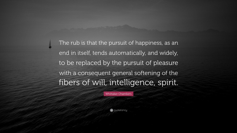 Whittaker Chambers Quote: “The rub is that the pursuit of happiness, as an end in itself, tends automatically, and widely, to be replaced by the pursuit of pleasure with a consequent general softening of the fibers of will, intelligence, spirit.”