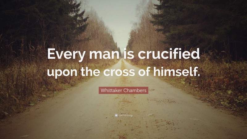 Whittaker Chambers Quote: “Every man is crucified upon the cross of himself.”