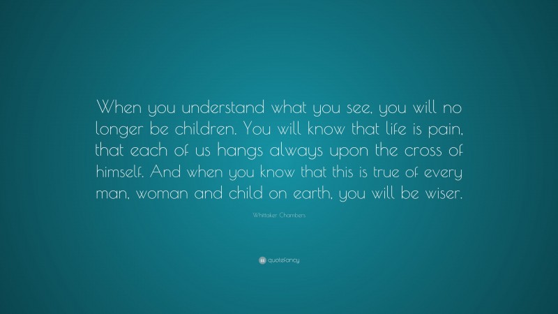 Whittaker Chambers Quote: “When you understand what you see, you will no longer be children. You will know that life is pain, that each of us hangs always upon the cross of himself. And when you know that this is true of every man, woman and child on earth, you will be wiser.”