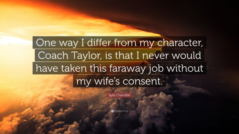 Kyle Chandler Quote: “One way I differ from my character, Coach Taylor, is that I never would have taken this faraway job without my wife’s consent.”