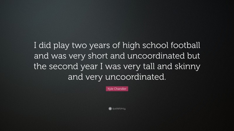 Kyle Chandler Quote: “I did play two years of high school football and was very short and uncoordinated but the second year I was very tall and skinny and very uncoordinated.”