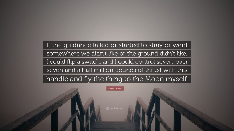 Gene Cernan Quote: “If the guidance failed or started to stray or went somewhere we didn’t like or the ground didn’t like, I could flip a switch, and I could control seven, over seven and a half million pounds of thrust with this handle and fly the thing to the Moon myself.”