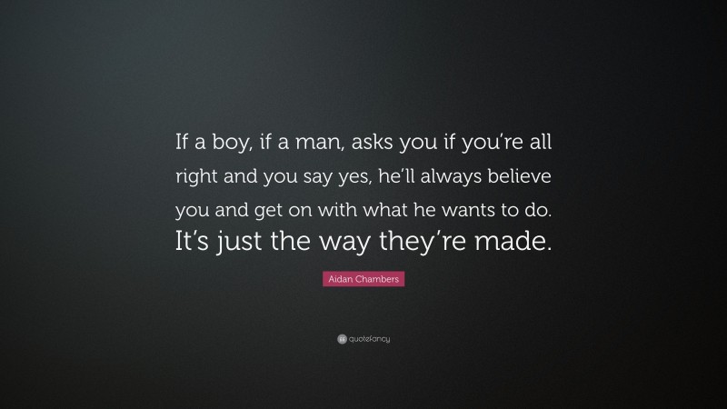 Aidan Chambers Quote: “If a boy, if a man, asks you if you’re all right and you say yes, he’ll always believe you and get on with what he wants to do. It’s just the way they’re made.”