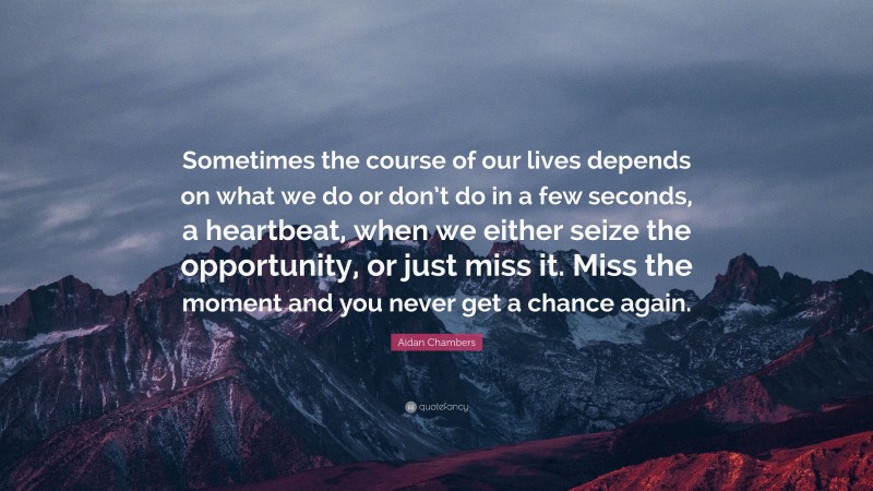 Aidan Chambers Quote: “Sometimes the course of our lives depends on what we do or don’t do in a few seconds, a heartbeat, when we either seize the opportunity, or just miss it. Miss the moment and you never get a chance again.”
