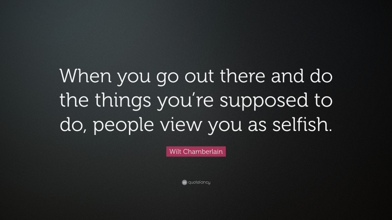 Wilt Chamberlain Quote: “When you go out there and do the things you’re supposed to do, people view you as selfish.”