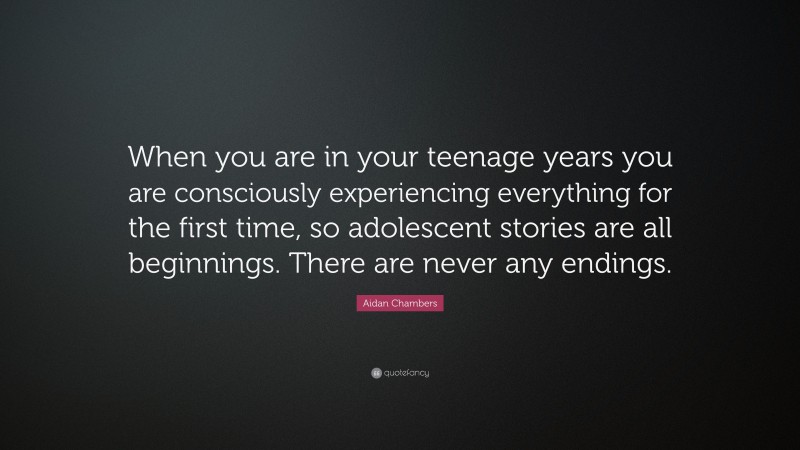 Aidan Chambers Quote: “When you are in your teenage years you are consciously experiencing everything for the first time, so adolescent stories are all beginnings. There are never any endings.”
