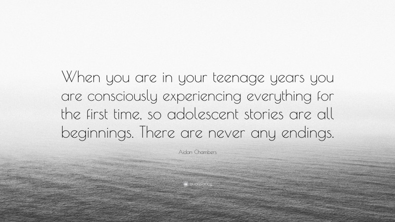 Aidan Chambers Quote: “When you are in your teenage years you are consciously experiencing everything for the first time, so adolescent stories are all beginnings. There are never any endings.”