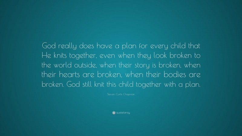 Steven Curtis Chapman Quote: “God really does have a plan for every child that He knits together, even when they look broken to the world outside, when their story is broken, when their hearts are broken, when their bodies are broken. God still knit this child together with a plan.”