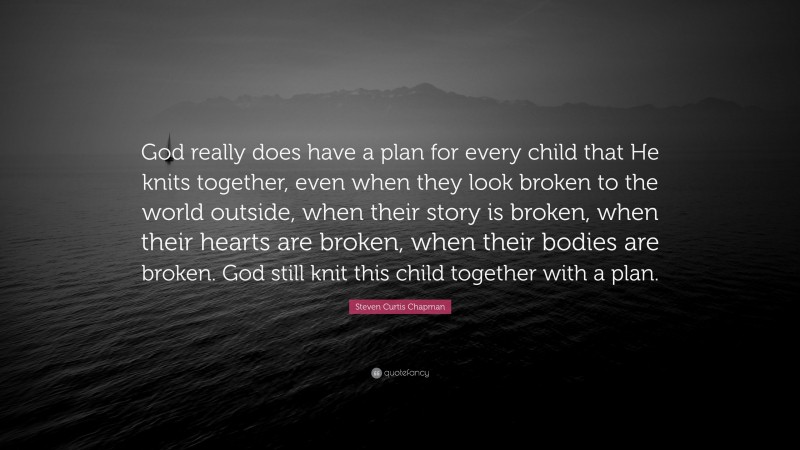 Steven Curtis Chapman Quote: “God really does have a plan for every child that He knits together, even when they look broken to the world outside, when their story is broken, when their hearts are broken, when their bodies are broken. God still knit this child together with a plan.”