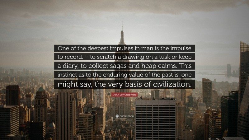 John Jay Chapman Quote: “One of the deepest impulses in man is the impulse to record, – to scratch a drawing on a tusk or keep a diary, to collect sagas and heap cairns. This instinct as to the enduring value of the past is, one might say, the very basis of civilization.”