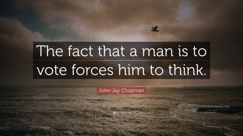 John Jay Chapman Quote: “The fact that a man is to vote forces him to think.”