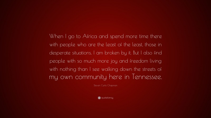 Steven Curtis Chapman Quote: “When I go to Africa and spend more time there with people who are the least of the least, those in desperate situations, I am broken by it. But I also find people with so much more joy and freedom living with nothing than I see walking down the streets of my own community here in Tennessee.”