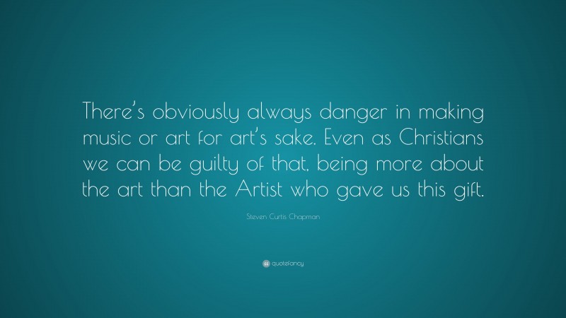Steven Curtis Chapman Quote: “There’s obviously always danger in making music or art for art’s sake. Even as Christians we can be guilty of that, being more about the art than the Artist who gave us this gift.”