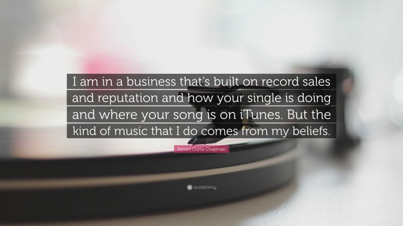Steven Curtis Chapman Quote: “I am in a business that’s built on record sales and reputation and how your single is doing and where your song is on iTunes. But the kind of music that I do comes from my beliefs.”