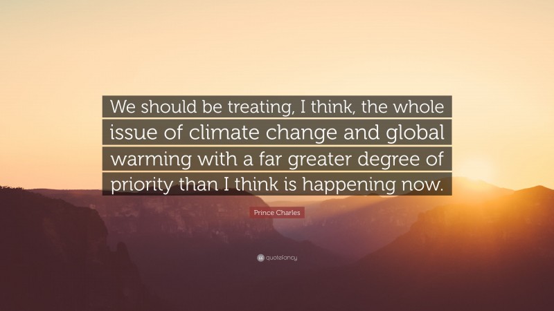 Prince Charles Quote: “We should be treating, I think, the whole issue of climate change and global warming with a far greater degree of priority than I think is happening now.”