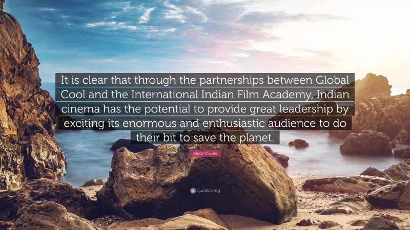 Prince Charles Quote: “It is clear that through the partnerships between Global Cool and the International Indian Film Academy, Indian cinema has the potential to provide great leadership by exciting its enormous and enthusiastic audience to do their bit to save the planet.”