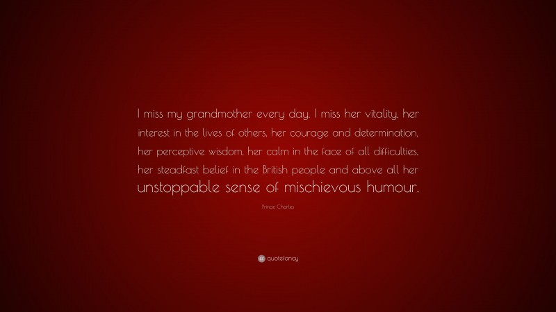 Prince Charles Quote: “I miss my grandmother every day. I miss her vitality, her interest in the lives of others, her courage and determination, her perceptive wisdom, her calm in the face of all difficulties, her steadfast belief in the British people and above all her unstoppable sense of mischievous humour.”