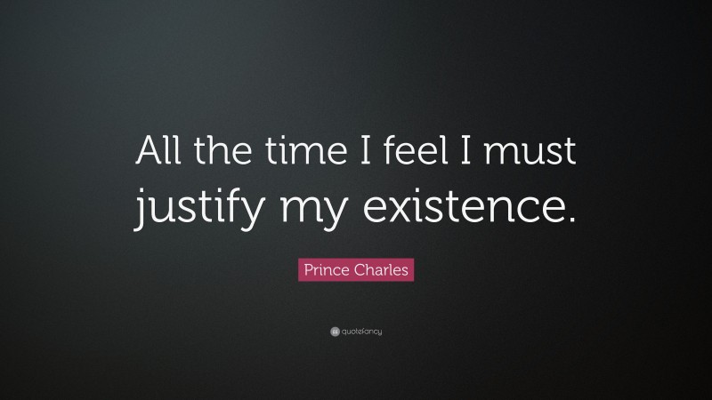 Prince Charles Quote: “All the time I feel I must justify my existence.”