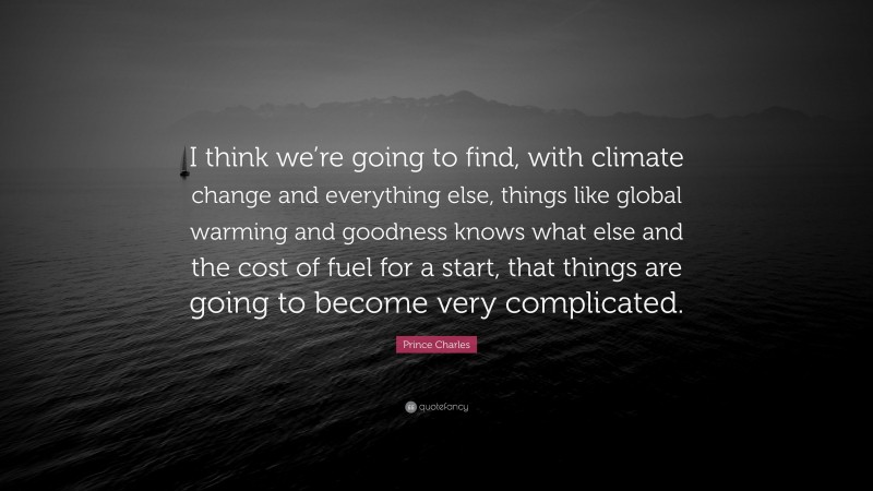Prince Charles Quote: “I think we’re going to find, with climate change and everything else, things like global warming and goodness knows what else and the cost of fuel for a start, that things are going to become very complicated.”