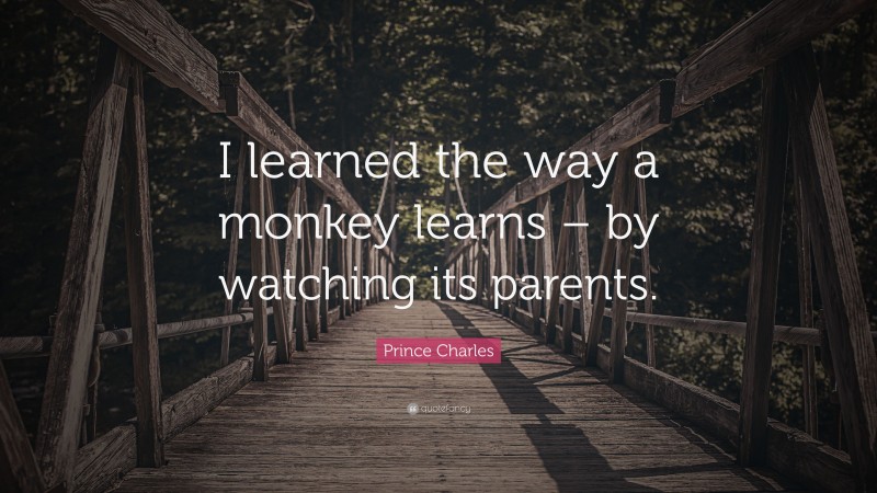 Prince Charles Quote: “I learned the way a monkey learns – by watching its parents.”