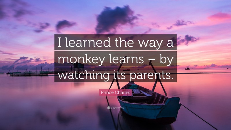 Prince Charles Quote: “I learned the way a monkey learns – by watching its parents.”