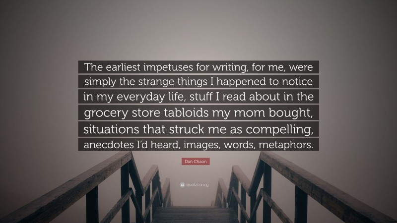 Dan Chaon Quote: “The earliest impetuses for writing, for me, were simply the strange things I happened to notice in my everyday life, stuff I read about in the grocery store tabloids my mom bought, situations that struck me as compelling, anecdotes I’d heard, images, words, metaphors.”