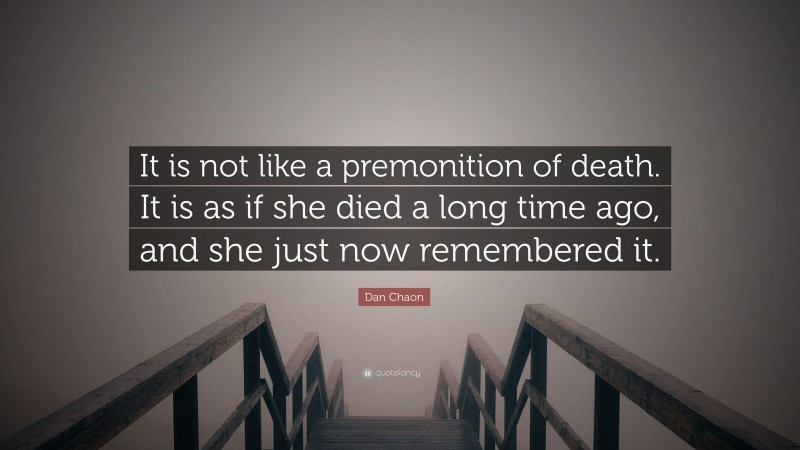 Dan Chaon Quote: “It is not like a premonition of death. It is as if she died a long time ago, and she just now remembered it.”