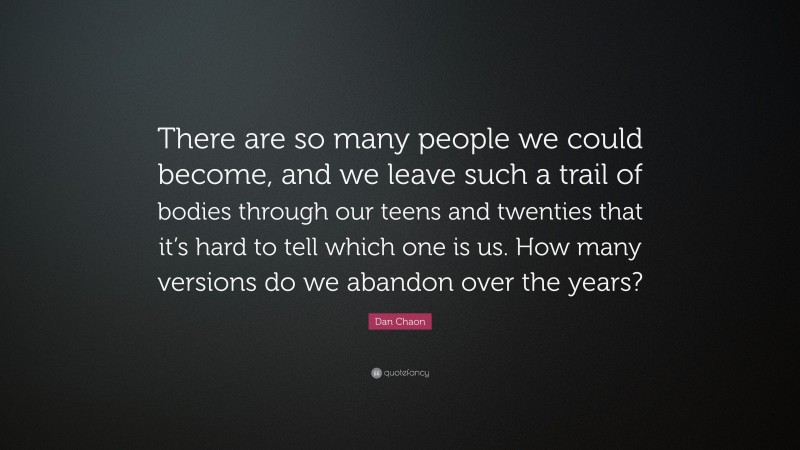 Dan Chaon Quote: “There are so many people we could become, and we leave such a trail of bodies through our teens and twenties that it’s hard to tell which one is us. How many versions do we abandon over the years?”