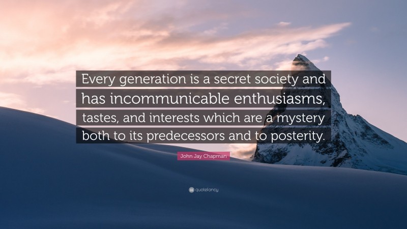 John Jay Chapman Quote: “Every generation is a secret society and has incommunicable enthusiasms, tastes, and interests which are a mystery both to its predecessors and to posterity.”