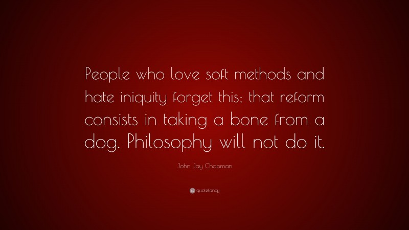 John Jay Chapman Quote: “People who love soft methods and hate iniquity forget this; that reform consists in taking a bone from a dog. Philosophy will not do it.”