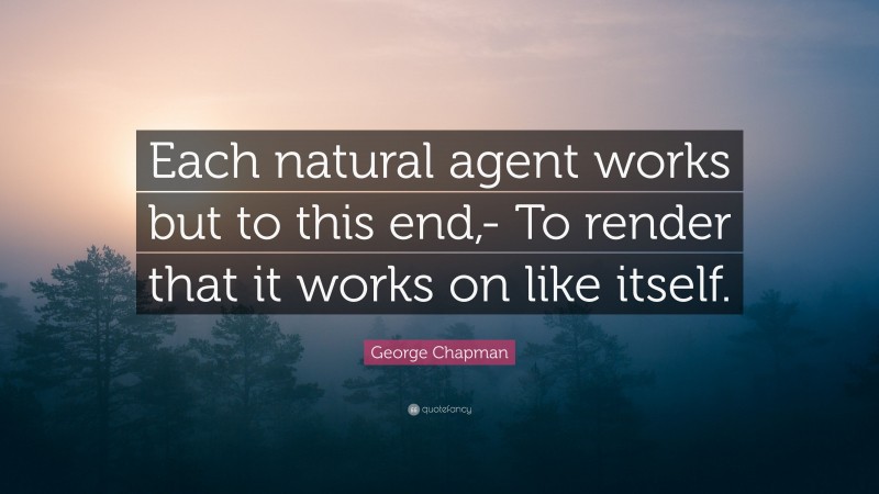 George Chapman Quote: “Each natural agent works but to this end,- To render that it works on like itself.”