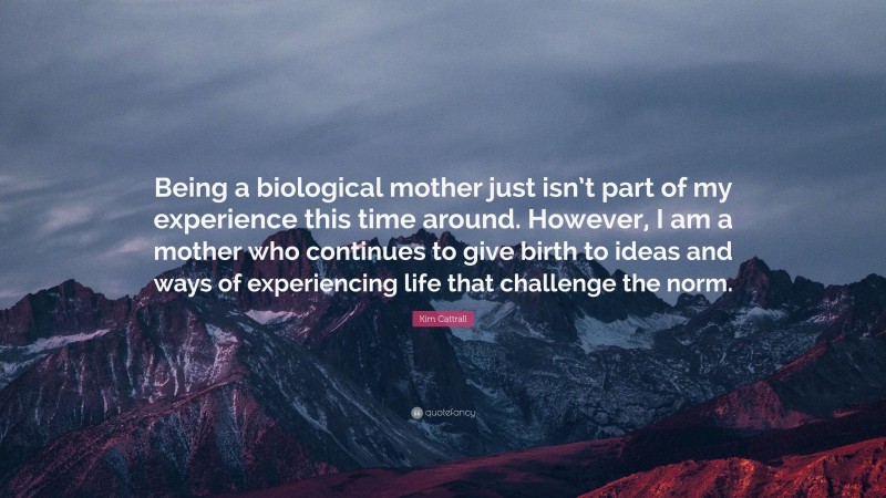 Kim Cattrall Quote: “Being a biological mother just isn’t part of my experience this time around. However, I am a mother who continues to give birth to ideas and ways of experiencing life that challenge the norm.”