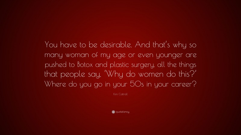 Kim Cattrall Quote: “You have to be desirable. And that’s why so many woman of my age or even younger are pushed to Botox and plastic surgery, all the things that people say, ‘Why do women do this?’ Where do you go in your 50s in your career?”