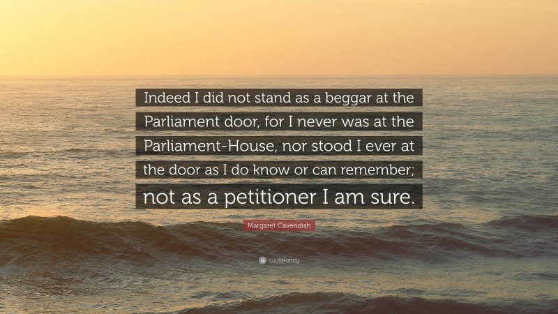 Margaret Cavendish Quote: “Indeed I did not stand as a beggar at the Parliament door, for I never was at the Parliament-House, nor stood I ever at the door as I do know or can remember; not as a petitioner I am sure.”