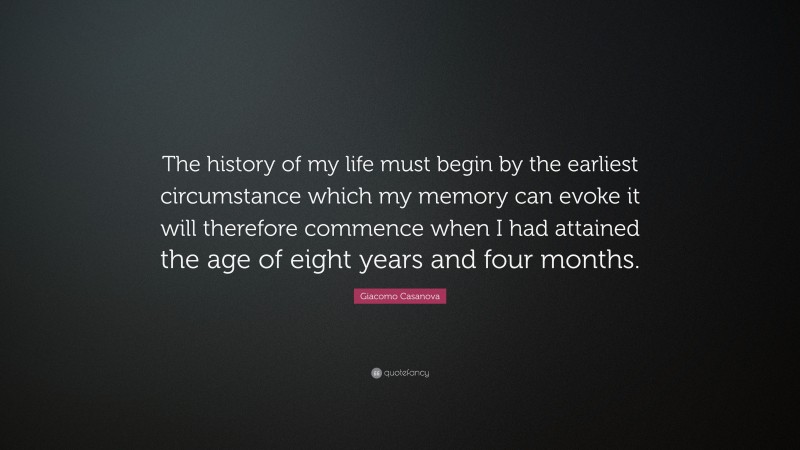 Giacomo Casanova Quote: “The history of my life must begin by the earliest circumstance which my memory can evoke it will therefore commence when I had attained the age of eight years and four months.”