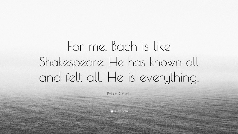 Pablo Casals Quote: “For me, Bach is like Shakespeare. He has known all and felt all. He is everything.”