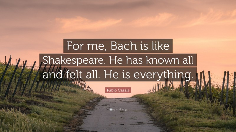 Pablo Casals Quote: “For me, Bach is like Shakespeare. He has known all and felt all. He is everything.”