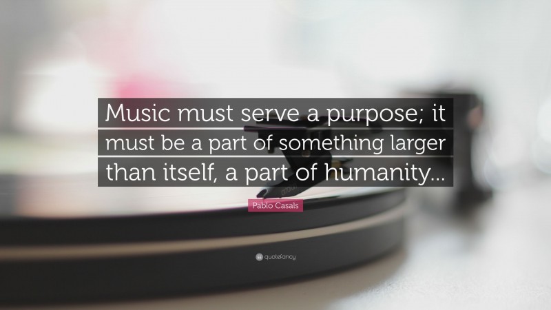 Pablo Casals Quote: “Music must serve a purpose; it must be a part of something larger than itself, a part of humanity...”
