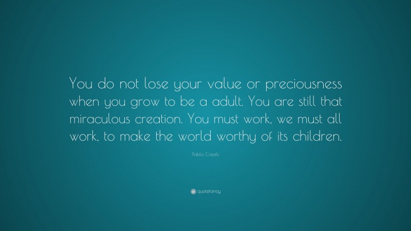 Pablo Casals Quote: “You do not lose your value or preciousness when you grow to be a adult. You are still that miraculous creation. You must work, we must all work, to make the world worthy of its children.”