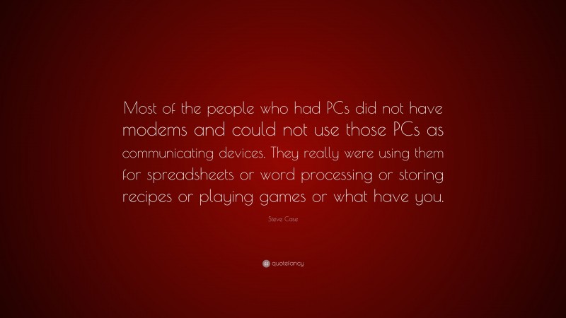 Steve Case Quote: “Most of the people who had PCs did not have modems and could not use those PCs as communicating devices. They really were using them for spreadsheets or word processing or storing recipes or playing games or what have you.”